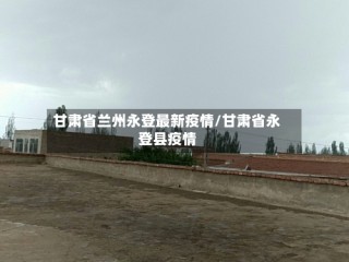 甘肃省兰州永登最新疫情/甘肃省永登县疫情