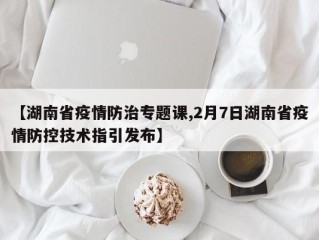 【湖南省疫情防治专题课,2月7日湖南省疫情防控技术指引发布】