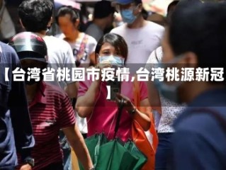 【台湾省桃园市疫情,台湾桃源新冠】