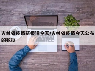 吉林省疫情新报道今天/吉林省疫情今天公布的数据