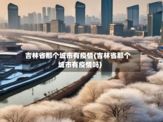 吉林省那个城市有疫情(吉林省那个城市有疫情吗)