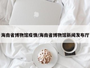海南省博物馆疫情/海南省博物馆新闻发布厅