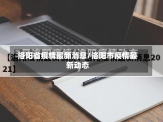 洛阳省疫情最新消息/洛阳市疫情最新动态