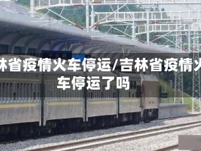 吉林省疫情火车停运/吉林省疫情火车停运了吗