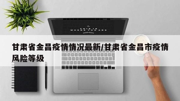 甘肃省金昌疫情情况最新/甘肃省金昌市疫情风险等级