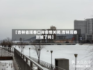 【吉林省珲春口岸疫情关闭,吉林珲春封城了吗】