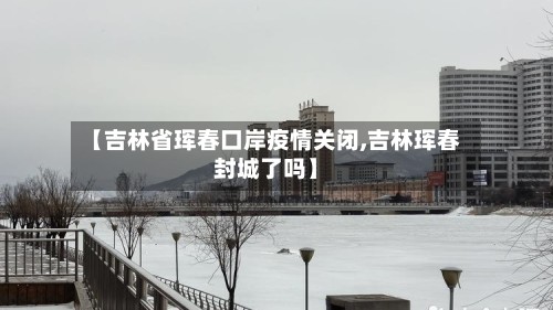 【吉林省珲春口岸疫情关闭,吉林珲春封城了吗】