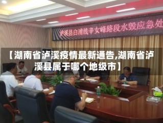 【湖南省泸溪疫情最新通告,湖南省泸溪县属于哪个地级市】