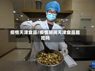 疫情天津食品/疫情期间天津食品能吃吗