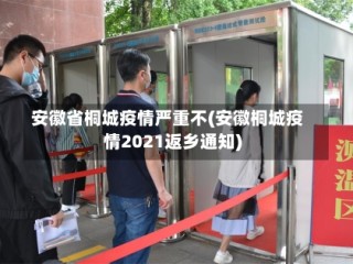 安徽省桐城疫情严重不(安徽桐城疫情2021返乡通知)