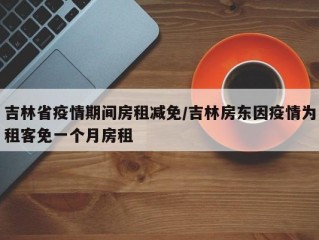 吉林省疫情期间房租减免/吉林房东因疫情为租客免一个月房租