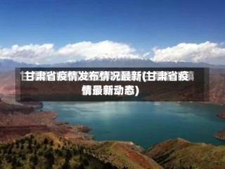 甘肃省疫情发布情况最新(甘肃省疫情最新动态)