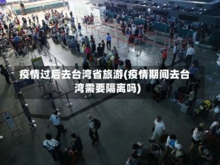 疫情过后去台湾省旅游(疫情期间去台湾需要隔离吗)