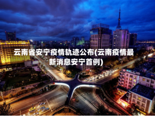 云南省安宁疫情轨迹公布(云南疫情最新消息安宁首例)