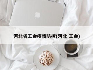河北省工会疫情防控(河北 工会)