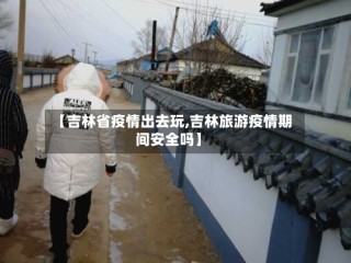 【吉林省疫情出去玩,吉林旅游疫情期间安全吗】