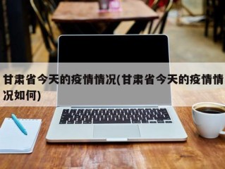 甘肃省今天的疫情情况(甘肃省今天的疫情情况如何)