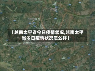 【越南太平省今日疫情状况,越南太平省今日疫情状况怎么样】