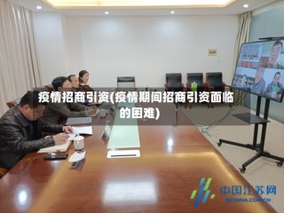 疫情招商引资(疫情期间招商引资面临的困难)