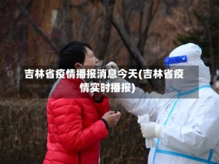 吉林省疫情播报消息今天(吉林省疫情实时播报)