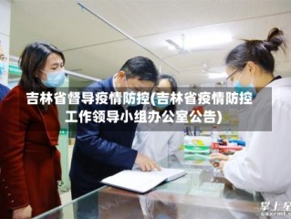 吉林省督导疫情防控(吉林省疫情防控工作领导小组办公室公告)