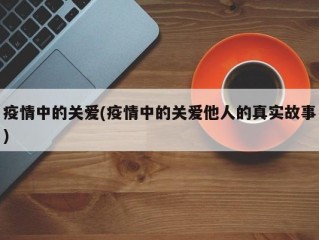 疫情中的关爱(疫情中的关爱他人的真实故事)