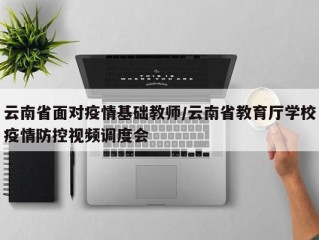 云南省面对疫情基础教师/云南省教育厅学校疫情防控视频调度会