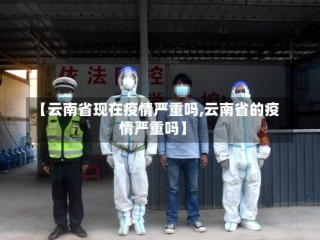 【云南省现在疫情严重吗,云南省的疫情严重吗】