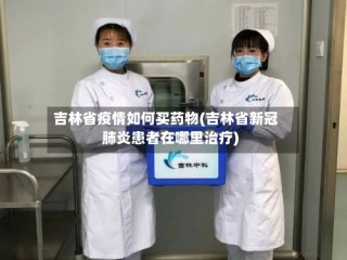 吉林省疫情如何买药物(吉林省新冠肺炎患者在哪里治疗)