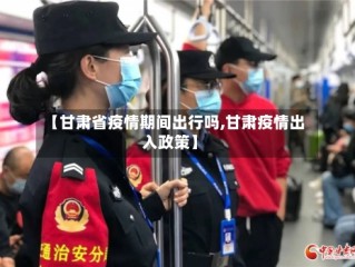 【甘肃省疫情期间出行吗,甘肃疫情出入政策】