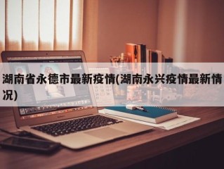湖南省永德市最新疫情(湖南永兴疫情最新情况)