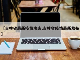 【吉林省最新疫情功态,吉林省疫情最新发布】