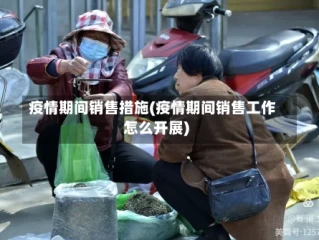 疫情期间销售措施(疫情期间销售工作怎么开展)