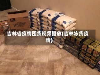 吉林省疫情囤货视频播放(吉林冻货疫情)