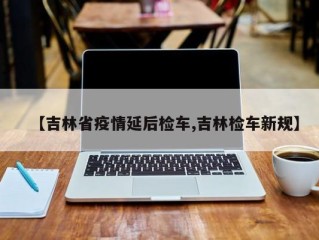 【吉林省疫情延后检车,吉林检车新规】