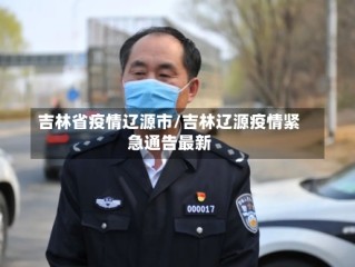 吉林省疫情辽源市/吉林辽源疫情紧急通告最新