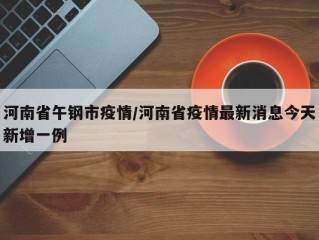 河南省午钢市疫情/河南省疫情最新消息今天新增一例