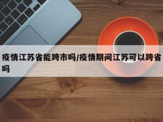 疫情江苏省能跨市吗/疫情期间江苏可以跨省吗