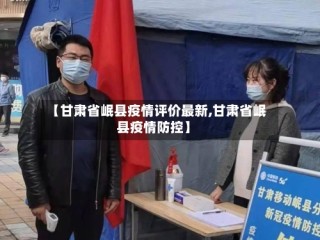 【甘肃省岷县疫情评价最新,甘肃省岷县疫情防控】