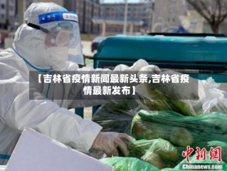 【吉林省疫情新闻最新头条,吉林省疫情最新发布】