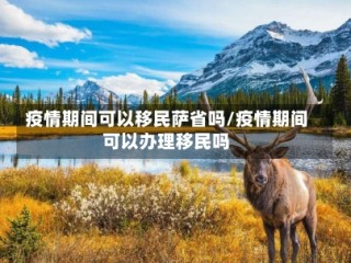 疫情期间可以移民萨省吗/疫情期间可以办理移民吗