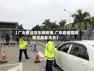 【广东省送货车辆疫情,广东疫情期间物流最新消息】