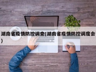 湖南省疫情防控调查(湖南省疫情防控调度会)