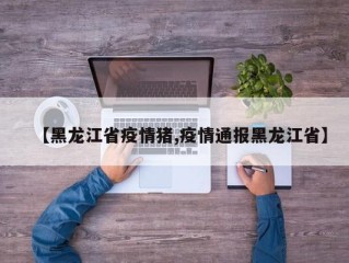 【黑龙江省疫情猪,疫情通报黑龙江省】