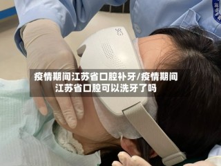 疫情期间江苏省口腔补牙/疫情期间江苏省口腔可以洗牙了吗