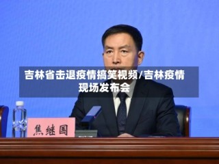 吉林省击退疫情搞笑视频/吉林疫情现场发布会