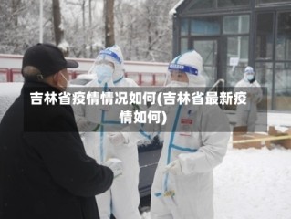 吉林省疫情情况如何(吉林省最新疫情如何)