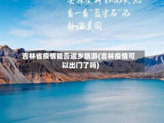 吉林省疫情能否返乡旅游(吉林疫情可以出门了吗)