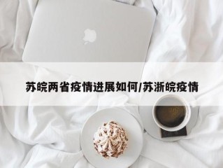 苏皖两省疫情进展如何/苏浙皖疫情
