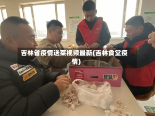 吉林省疫情送菜视频最新(吉林食堂疫情)